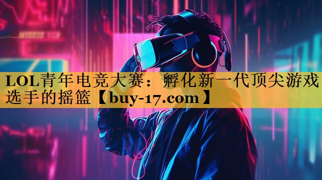 LOL青年电竞大赛：孵化新一代顶尖游戏选手的摇篮